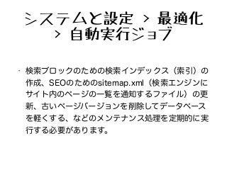 システムと設定 > 最適化
> 自動実行ジョブ
• 検索ブロックのための検索インデックス（索引）の
作成、SEOのためのsitemap.xml（検索エンジンに
サイト内のページの一覧を通知するファイル）の更
新、古いページバージョンを削除してデータベース
を軽くする、などのメンテナンス処理を定期的に実
行する必要があります。
 