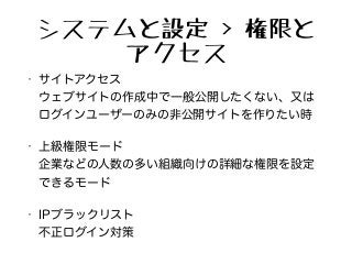 システムと設定 > 権限と
アクセス
• サイトアクセス 
ウェブサイトの作成中で一般公開したくない、又は
ログインユーザーのみの非公開サイトを作りたい時
• 上級権限モード 
企業などの人数の多い組織向けの詳細な権限を設定
できるモード
• IPブラックリスト 
不正ログイン対策
 