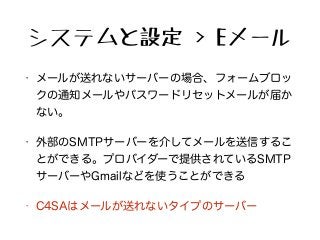 システムと設定 > Eメール
• メールが送れないサーバーの場合、フォームブロッ
クの通知メールやパスワードリセットメールが届か
ない。
• 外部のSMTPサーバーを介してメールを送信するこ
とができる。プロバイダーで提供されているSMTP
サーバーやGmailなどを使うことができる
• C4SAはメールが送れないタイプのサーバー
 