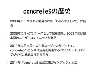 concrete5の歴史
• 2003年にアメリカで開発された「Concrete CMS」が前
身
• 2008年にオープンソースとして配布開始、2009年には日
本語のユーザーコミュニティが発足
• 2011年に日本国内の企業ユーザーのサポートや、
concrete5のビジネス活用を促進するコンクリートファイ
ブジャパン株式会社ができる
• 2014年『concrete5 公式活用ガイドブック』出版
 