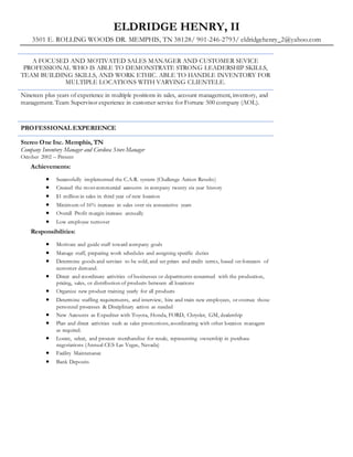 ELDRIDGE HENRY, II
3501 E. ROLLING WOODS DR. MEMPHIS, TN 38128/ 901-246-2793/ eldridgehenry_2@yahoo.com
A FOCUSED AND MOTIVATED SALES MANAGER AND CUSTOMER SEVICE
PROFESSIONAL WHO IS ABLE TO DEMONSTRATE STRONG LEADERSHIP SKILLS,
TEAM BUILDING SKILLS, AND WORK ETHIC. ABLE TO HANDLE INVENTORY FOR
MULTIPLE LOCATIONS WITH VARYING CLIENTELE.
Nineteen plus years of experience in multiple positions in sales, account management, inventory, and
management. Team Supervisor experience in customer service for Fortune 500 company (AOL).
PROFESSIONAL EXPERIENCE
Stereo One Inc. Memphis, TN
Company Inventory Manager and Cordova Store Manager
October 2002 – Present
Achievements:
 Successfully implemented the C.A.R. system (Challenge Action Results)
 Created the most commercial accounts in company twenty six year history
 $1 million in sales in third year of new location
 Minimum of 16% increase in sales over six consecutive years
 Overall Profit margin increase annually
 Low employee turnover
Responsibilities:
 Motivate and guide staff toward company goals
 Manage staff, preparing work schedules and assigning specific duties
 Determine goods and services to be sold, and set prices and credit terms, based on forecasts of
customer demand.
 Direct and coordinate activities of businesses or departments concerned with the production,
pricing, sales, or distribution of products between all locations
 Organize new product training yearly for all products
 Determine staffing requirements, and interview, hire and train new employees, or oversee those
personnel processes & Disciplinary action as needed
 New Accounts as Expediter with Toyota, Honda, FORD, Chrysler, GM, dealership
 Plan and direct activities such as sales promotions, coordinating with other location managers
as required.
 Locate, select, and procure merchandise for resale, representing ownership in purchase
negotiations (Annual CES Las Vegas, Nevada)
 Facility Maintenance
 Bank Deposits
 