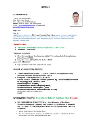 RESUME
PARMOD KUMAR
1/6390, East Rohitas Nagar
Near Balbir Nagar Chock,
Dist: - Shahdara,Delhi-110032,India
Phone: +91 8285198951, +91 8800547690
E-mail:- pkparmod9@gmail.com (Skype&Gtalk)
parmod80_kumar@yahoo.com
OBJECTIVE
Dear Sir,
Application for the post of Electrical Foreman / Supervisor in your esteemed organization. I
came to know that there are some vacancies for the above stated post. I would like to offer
myself as candidate for one of the same. My particulars are furnished below for your kind
personal consideration.
Skills Profile
 Telecom/ Construction / ( Substation ) Refinery Fertilizer Plant
 Foreman / Supervisor
TECHNICAL EDUCATION
 ITIin Electrical(2 year Certificate Course) (1999) from Govt. Inds. Training Institute
(Uttar Pradesh, INDIA)
 Computer course (2006)A.I.O.P.S.–Delhi – INDIA
Academic Education
 High school from U.P Board in 1995 with 56% marks.
SPECIAL ACHIVEMENTS & TRANING
 Technical CertificateFROM NTTF(NetturTechnical TrainingFoundation)
DonBosco Institute, Okhla,New Delhi (2011)
 Complete Training course STCW-2010
Sriram Institute Of Marine Studies Approved By The Directorate General
Of Shipping(Govt. Of India) Delhi
Elementary First Aid(EFA)
Fire Prevention And Fire Fighting (FPFF)
Personal Survival Techniquesc (PST)
Personal Safety Social Responsibilities (PSSR)
Designated Seurity Duties (DSE)
HUET
EmploymentHistory :- Substation / Refinery Fertilizer Plant Projects
 BSL ENGINEERING SERVICES (Client : State Company of Fertilizers,
Basra,Iraq Consultant : Saipem, Italy (Project : Rehabilitation of Ammonia
and Urea units IN IRAQ (August—2014--- oct-2016)Position-( Electrical
Foreman)
 Able to Work in a Multi-Disciplinary Team
 Plan And Schedule Projects, Estimate Time And Materials, Supervise Subordinates,Maintain
Records And Files, Order Materials for future work
 