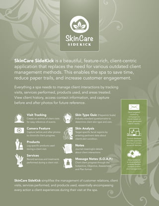 CLIENTS
CAMERA
NOTES
SERVICES
SETTINGS
SkinCare SideKick is a beautiful, feature-rich, client-centric
application that replaces the need for various outdated client
management methods. This enables the spa to save time,
reduce paper trails, and increase customer engagement.
Everything a spa needs to manage client interactions by tracking
visits, services performed, products used, and areas treated.
View client history, access contact information, and capture
before and after photos for future reference.
SkinCare SideKick simplifies the management of customer relations, client
visits, services performed, and products used, essentially encompassing
every action a client experiences during their visit at the spa.
Visit Tracking
Create an archive of client visits
for easy reference of events.
Camera Feature
Capture before and after photos
to chronicle client progress.
Products
Log specific products used
during a client visit.
Services
Record services and treatments
performed during a client visit.
Skin Type Quiz (Fitzpatrick Scale)
Industry standard questionnaire to
determine client skin type and care.
Skin Analysis
Target specific facial regions by
entering pertinent data about
client’s skin condition.
Notes
Journal meaningful details
about client interactions.
Massage Notes (S.O.A.P.)
Chart client progress through the
Subjective, Objective, Assessment,
and Plan format.
Central database
provides seamless
sharing of content
across all devices.
Data stored on
a cloud platform
enables flexible
content control
and management.
Send targeted
marketing
campaigns to
clients based on
in-app generated
search results.
 