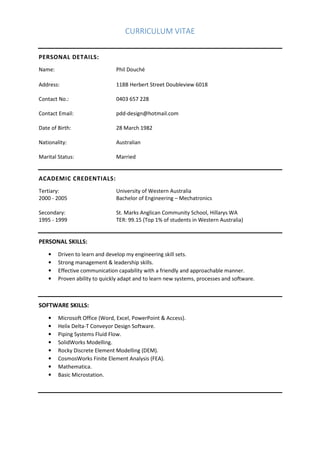 CURRICULUM VITAE
PERSONAL DETAILS:
Name: Phil Douché
Address: 118B Herbert Street Doubleview 6018
Contact No.: 0403 657 228
Contact Email: pdd‐design@hotmail.com
Date of Birth: 28 March 1982
Nationality: Australian
Marital Status: Married
ACADEMIC CREDENTIALS:
Tertiary: University of Western Australia
2000 ‐ 2005 Bachelor of Engineering – Mechatronics
Secondary: St. Marks Anglican Community School, Hillarys WA
1995 ‐ 1999 TER: 99.15 (Top 1% of students in Western Australia)
PERSONAL SKILLS:
• Driven to learn and develop my engineering skill sets.
• Strong management & leadership skills.
• Effective communication capability with a friendly and approachable manner.
• Proven ability to quickly adapt and to learn new systems, processes and software.
SOFTWARE SKILLS:
• Microsoft Office (Word, Excel, PowerPoint & Access).
• Helix Delta‐T Conveyor Design Software.
• Piping Systems Fluid Flow.
• SolidWorks Modelling.
• Rocky Discrete Element Modelling (DEM).
• CosmosWorks Finite Element Analysis (FEA).
• Mathematica.
• Basic Microstation.
 