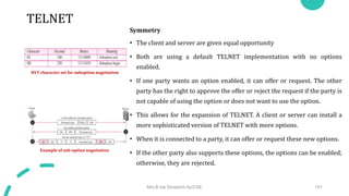 TELNET
Symmetry
• The client and server are given equal opportunity
• Both are using a default TELNET implementation with no options
enabled.
• If one party wants an option enabled, it can offer or request. The other
party has the right to approve the offer or reject the request if the party is
not capable of using the option or does not want to use the option.
• This allows for the expansion of TELNET. A client or server can install a
more sophisticated version of TELNET with more options.
• When it is connected to a party, it can offer or request these new options.
• If the other party also supports these options, the options can be enabled;
otherwise, they are rejected.
Mrs.B.Ida Seraphim Ap/CSE 101
NVT character set for suboption negotiation
Example of sub-option negotiation
 