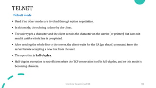 TELNET
Default mode
• Used if no other modes are invoked through option negotiation.
• In this mode, the echoing is done by the client.
• The user types a character and the client echoes the character on the screen (or printer) but does not
send it until a whole line is completed.
• After sending the whole line to the server, the client waits for the GA (go ahead) command from the
server before accepting a new line from the user.
• The operation is half-duplex.
• Half-duplex operation is not efficient when the TCP connection itself is full-duplex, and so this mode is
becoming obsolete.
Mrs.B.Ida Seraphim Ap/CSE 104
 