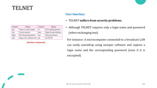 TELNET
User Interface
• TELNET suffers from security problems.
• Although TELNET requires only a login name and password
(when exchanging text)
For instance: A microcomputer connected to a broadcast LAN
can easily eavesdrop using snooper software and capture a
login name and the corresponding password (even if it is
encrypted)
Mrs.B.Ida Seraphim Ap/CSE 105
Interface commands
 