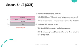 Secure Shell (SSH)
• Remote login application program
• Like TELNET, uses TCP as the underlying transport protocol
• SSH is more secure and provides more services than TELNET
• Versions - two versions of SSH
• SSH-1 and SSH-2, which are totally incompatible.
• SSH-1 is now deprecated because of security flaws in it. Now
SSH-2 only used.
Mrs.B.Ida Seraphim Ap/CSE 106
Components of SSH
 
