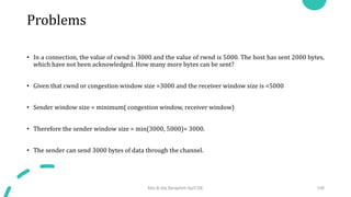 Problems
Mrs.B.Ida Seraphim Ap/CSE 108
• In a connection, the value of cwnd is 3000 and the value of rwnd is 5000. The host has sent 2000 bytes,
which have not been acknowledged. How many more bytes can be sent?​
• Given that cwnd or congestion window size =3000 and the receiver window size is =5000
• Sender window size = minimum( congestion window, receiver window)
• Therefore the sender window size = min(3000, 5000)= 3000.
• The sender can send 3000 bytes of data through the channel.
 