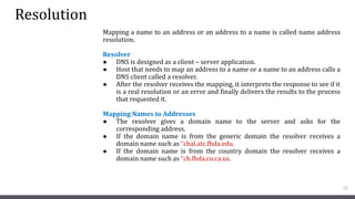 Resolution
Mapping a name to an address or an address to a name is called name address
resolution.
Resolver
● DNS is designed as a client – server application.
● Host that needs to map an address to a name or a name to an address calls a
DNS client called a resolver.
● After the resolver receives the mapping, it interprets the response to see if it
is a real resolution or an error and finally delivers the results to the process
that requested it.
Mapping Names to Addresses
● The resolver gives a domain name to the server and asks for the
corresponding address.
● If the domain name is from the generic domain the resolver receives a
domain name such as “chal.atc.fhda.edu.
● If the domain name is from the country domain the resolver receives a
domain name such as “ch.fhda.cu.ca.us.
12
 