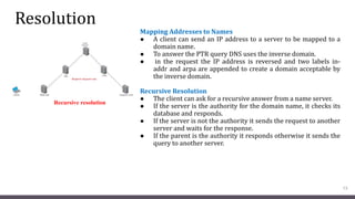 Resolution
Mapping Addresses to Names
● A client can send an IP address to a server to be mapped to a
domain name.
● To answer the PTR query DNS uses the inverse domain.
● in the request the IP address is reversed and two labels in-
addr and arpa are appended to create a domain acceptable by
the inverse domain.
Recursive Resolution
● The client can ask for a recursive answer from a name server.
● If the server is the authority for the domain name, it checks its
database and responds.
● If the server is not the authority it sends the request to another
server and waits for the response.
● If the parent is the authority it responds otherwise it sends the
query to another server.
13
Recursive resolution
 
