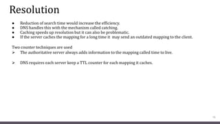 Resolution
● Reduction of search time would increase the efficiency.
● DNS handles this with the mechanism called catching.
● Caching speeds up resolution but it can also be problematic.
● If the server caches the mapping for a long time it may send an outdated mapping to the client.
Two counter techniques are used
 The authoritative server always adds information to the mapping called time to live.
 DNS requires each server keep a TTL counter for each mapping it caches.
15
 