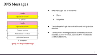 DNS Messages
● DNS messages are of two types
 Query
 Response
● The query message consists of header and question
records.
● The response message consists of header, question
records, answer records, authoritative records and
additional records.
16
Query and Response Messages
 