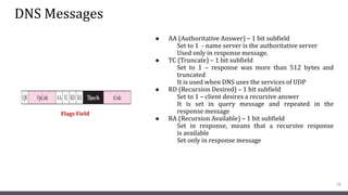DNS Messages
● AA (Authoritative Answer) – 1 bit subfield
Set to 1 - name server is the authoritative server
Used only in response message.
● TC (Truncate) – 1 bit subfield
Set to 1 – response was more than 512 bytes and
truncated
It is used when DNS uses the services of UDP
● RD (Recursion Desired) – 1 bit subfield
Set to 1 – client desires a recursive answer
It is set in query message and repeated in the
response message
● RA (Recursion Available) – 1 bit subfield
Set in response, means that a recursive response
is available
Set only in response message
18
Flags Field
 