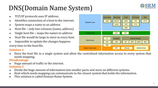 DNS(Domain Name System)
● TCP/IP protocols uses IP address.
● Identifies connection of a host to the internet.
● System maps a name to an address
● Host file – only two columns (name, address)
● Single host file – maps the names to address
● Host file would be large to store in every host.
● Impossible to update the changes happens
every time to the host file.
Solution 1
● Store the host file in a single system and allow the centralized information access to every system that
needs mapping.
Disadvantage
● Huge amount of traffic to the internet.
Solution 2
● Divide the huge amount of information into smaller parts and store on different systems.
● Host which needs mapping can communicate to the closest system that holds the information.
● This solution is called Domain Name System.
2
 