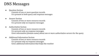 DNS Messages
● Question Section
Consists of one or more question records
It is present in both query and response messages
● Answer Section
Consists of two or more resource records
It is present only on response messages
● Authoritative Section
Consists of two or more resource records
It is present only on response messages
Gives information (domain name) about one or more authoritative servers for the query
● Additional Information Section
Consists of two or more resource records
It is present only on response messages
Gives additional information that helps the resolver
20
 