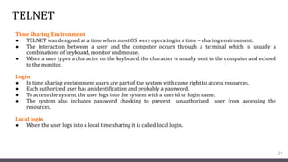 TELNET
Time Sharing Environment
● TELNET was designed at a time when most OS were operating in a time – sharing environment.
● The interaction between a user and the computer occurs through a terminal which is usually a
combinations of keyboard, monitor and mouse.
● When a user types a character on the keyboard, the character is usually sent to the computer and echoed
to the monitor.
Login
● In time sharing environment users are part of the system with come right to access resources.
● Each authorized user has an identification and probably a password.
● To access the system, the user logs into the system with a user id or login name.
● The system also includes password checking to prevent unauthorized user from accessing the
resources.
Local login
● When the user logs into a local time sharing it is called local login.
21
 