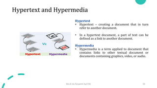 Hypertext and Hypermedia
Hypertext
• Hypertext – creating a document that in turn
refer to another document.
• In a hypertext document, a part of text can be
defined as a link to another document.
Hypermedia
• Hypermedia is a term applied to document that
contains links to other textual document or
documents containing graphics, video, or audio.
Mrs.B.Ida Seraphim Ap/CSE 26
 