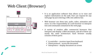 Web Client (Browser)
• It is an application software that allows us to view and
explore information on the web. User can request for any
web page by just entering a URL into address bar.
• Web browser can show text, audio, video, animation and
more. It is the responsibility of a web browser to interpret
text and commands contained in the web page.
• A variety of vendors offer commercial browsers that
interpret and display a Web document, and all of them use
nearly the same architecture. Each browser usually
consists of three parts:
 A controller – receives input from keyboard
 Client protocol – access the document
 Interpreters – display document on screen
Mrs.B.Ida Seraphim Ap/CSE 27
 