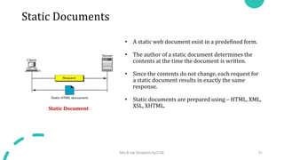Static Documents
• A static web document exist in a predefined form.
• The author of a static document determines the
contents at the time the document is written.
• Since the contents do not change, each request for
a static document results in exactly the same
response.
• Static documents are prepared using – HTML, XML,
XSL, XHTML.
Static Document
Mrs.B.Ida Seraphim Ap/CSE 31
 