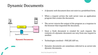 Dynamic Documents
• A dynamic web document does not exist in a predefined form.
• When a request arrives the web server runs an application
program that creates the document.
• The server returns the output of the program as a response to
the browser that requested the document.
• Since a fresh document is created for each request, the
contents of a dynamic document can vary from one request to
another.
• Technologies involved – PHP, JSP, ASP etc.
• Dynamic documents are sometimes referred to as server-site
dynamic documents.
Dynamic Documents
Mrs.B.Ida Seraphim Ap/CSE 32
 