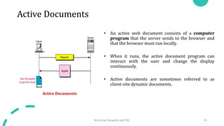 Active Documents
• An active web document consists of a computer
program that the server sends to the browser and
that the browser must run locally.
• When it runs, the active document program can
interact with the user and change the display
continuously.
• Active documents are sometimes referred to as
client-site dynamic documents.
Active Documents
Mrs.B.Ida Seraphim Ap/CSE 33
 
