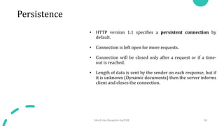 Persistence
• HTTP version 1.1 specifies a persistent connection by
default.
• Connection is left open for more requests.
• Connection will be closed only after a request or if a time-
out is reached.
• Length of data is sent by the sender on each response, but if
it is unknown (Dynamic documents) then the server informs
client and closes the connection.
Mrs.B.Ida Seraphim Ap/CSE 38
 