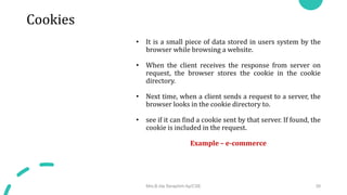 Cookies
• It is a small piece of data stored in users system by the
browser while browsing a website.
• When the client receives the response from server on
request, the browser stores the cookie in the cookie
directory.
• Next time, when a client sends a request to a server, the
browser looks in the cookie directory to.
• see if it can find a cookie sent by that server. If found, the
cookie is included in the request.
Example – e-commerce
Mrs.B.Ida Seraphim Ap/CSE 39
 