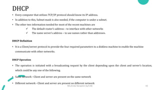 DHCP
• Every computer that utilizes TCP/IP protocol should know its IP address.
• In addition to this, Subnet mask is also needed, if the computer is under a subnet.
• The other two information needed for most of the recent machines are
 The default router’s address – to interface with other networks
 The name server’s address – to use names rather than addresses.
DHCP Definition
• It is a Client/server protocol to provide the four required parameters to a diskless machine to enable the machine
communicate with other networks.
DHCP Operation
• The operation is initiated with a broadcasting request by the client depending upon the client and server’s location,
which could be any one of the following.
• Same network - Client and server are present on the same network
• Different network - Client and server are present on different network
Mrs.B.Ida Seraphim Ap/CSE 43
 