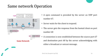 Same network Operation
• A open command is provided by the server on UDP port
number 67.
• Server waits for the client to respond.
• The server gets the response from the booted client on port
number 68
• A connection is now established between the source port 67
and destination port 68 by the server acknowledging with
either a broadcast or unicast message.
Same Network
Mrs.B.Ida Seraphim Ap/CSE 44
 