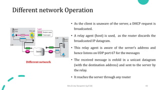 Different network Operation
• As the client is unaware of the server, a DHCP request is
broadcasted.
• A relay agent (host) is used, as the router discards the
broadcasted IP datagram.
• This relay agent is aware of the server’s address and
hence listens on UDP port 67 for the messages
• The received message is enfold in a unicast datagram
(with the destination address) and sent to the server by
the relay.
• It reaches the server through any router
Different network
Mrs.B.Ida Seraphim Ap/CSE 45
 