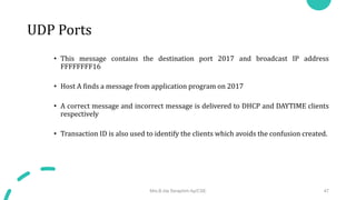 UDP Ports
• This message contains the destination port 2017 and broadcast IP address
FFFFFFFF16
• Host A finds a message from application program on 2017
• A correct message and incorrect message is delivered to DHCP and DAYTIME clients
respectively
• Transaction ID is also used to identify the clients which avoids the confusion created.
Mrs.B.Ida Seraphim Ap/CSE 47
 
