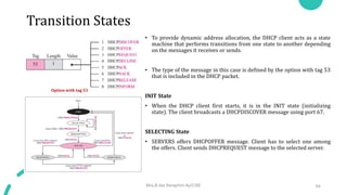 Transition States
• To provide dynamic address allocation, the DHCP client acts as a state
machine that performs transitions from one state to another depending
on the messages it receives or sends.
• The type of the message in this case is defined by the option with tag 53
that is included in the DHCP packet.
INIT State
• When the DHCP client first starts, it is in the INIT state (initializing
state). The client broadcasts a DHCPDISCOVER message using port 67.
SELECTING State
• SERVERS offers DHCPOFFER message. Client has to select one among
the offers. Client sends DHCPREQUEST message to the selected server.
Mrs.B.Ida Seraphim Ap/CSE 54
Option with tag 53
 