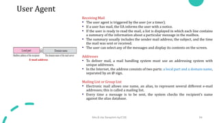 User Agent
Receiving Mail
• The user agent is triggered by the user (or a timer).
• If a user has mail, the UA informs the user with a notice.
• If the user is ready to read the mail, a list is displayed in which each line contains
a summary of the information about a particular message in the mailbox.
• The summary usually includes the sender mail address, the subject, and the time
the mail was sent or received.
• The user can select any of the messages and display its contents on the screen.
Addresses
• To deliver mail, a mail handling system must use an addressing system with
unique addresses.
• In the Internet, the address consists of two parts: a local part and a domain name,
separated by an @ sign.
Mailing List or Group List
• Electronic mail allows one name, an alias, to represent several different e-mail
addresses; this is called a mailing list.
• Every time a message is to be sent, the system checks the recipient’s name
against the alias database.
Mrs.B.Ida Seraphim Ap/CSE 64
E-mail address
 