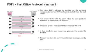 POP3 - Post Office Protocol, version 3
• The client POP3 software is installed on the recipient
computer; the server POP3 software is installed on the mail
server.
• Mail access starts with the client when the user needs to
download its e-mail from the mailbox.
• The client opens a connection to the server on TCP port.
• It then sends its user name and password to access the
mailbox.
• The user can then list and retrieve the mail messages, one by
one.
Mrs.B.Ida Seraphim Ap/CSE 72
POP3
 