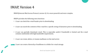 IMAP4(Internet Mail Access Protocol, version 4): It is more powerful and more complex.
IMAP4 provides the following extra functions:
• A user can check the e-mail header prior to downloading.
• A user can search the contents of the e-mail for a specific string of characters prior to downloading.
• A user can partially download e-mail. This is especially useful if bandwidth is limited and the e-mail
contains multimedia with high bandwidth requirements.
• A user can create, delete, or rename mailboxes on the mail server.
• A user can create a hierarchy of mailboxes in a folder for e-mail storage.
Mrs.B.Ida Seraphim Ap/CSE 73
IMAP, Version 4
 