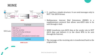 MIME
• E - mail has a simple structure. It can send messages only in
NVT 7-bit ASCII format.
• Multipurpose Internet Mail Extensions (MIME) is a
supplementary protocol that allows non-ASCII data to be
sent through e-mail.
• MIME transforms non-ASCII data at the sender site to NVT
ASCII data and delivers it to the client MTA to be sent
through the Internet.
• The message at the receiving site is transformed back to the
original data.
Mrs.B.Ida Seraphim Ap/CSE 74
MIME
MIME header
 