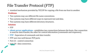 File Transfer Protocol (FTP)
• standard mechanism provided by TCP/IP for copying a file from one host to another.
Problems
• Two systems may use different file name conventions.
• Two systems may have different ways to represent text and data.
• Two systems may have different directory structures.
Solution
• FTP
• client-server applications - establishes two connections between the hosts. One connection
is used for data transfer, the other for control information (commands and responses).
• FTP - Separation of commands and data transfer.
• FTP uses two well-known TCP ports
• Port 21 - control connection
• port 20 - data connection.
Mrs.B.Ida Seraphim Ap/CSE 77
 
