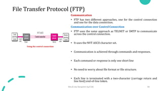 File Transfer Protocol (FTP)
Communication
• FTP has two different approaches, one for the control connection
and one for the data connection.
Communication over Control Connection
• FTP uses the same approach as TELNET or SMTP to communicate
across the control connection.
• It uses the NVT ASCII character set.
• Communication is achieved through commands and responses.
• Each command or response is only one short line
• No need to worry about file format or file structure.
• Each line is terminated with a two-character (carriage return and
line feed) end-of-line token.
Mrs.B.Ida Seraphim Ap/CSE 80
Using the control connection
 