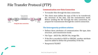 File Transfer Protocol (FTP)
Communication over Data Connection
• To transfer files through the data connection.
• The client must define the type of file to be transferred,
the structure of the data, and the transmission mode.
Before sending the file through the data connection, we
prepare for transmission through the control connection.
The heterogeneity problem solution
• Defines three attributes of communication: file type, data
structure, and transmission mode.
• File Type – ASCII file, EBCDIC file, image file.
• If the file is encoded in ASCII or EBCDIC, another attribute
must be added to define the printability of the file.
• Nonprint & TELNET
Mrs.B.Ida Seraphim Ap/CSE 81
Using the data connection
 