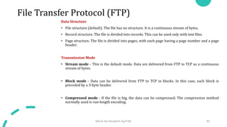 File Transfer Protocol (FTP)
Data Structure
• File structure (default). The file has no structure. It is a continuous stream of bytes.
• Record structure. The file is divided into records. This can be used only with text files.
• Page structure. The file is divided into pages, with each page having a page number and a page
header.
Transmission Mode
• Stream mode - This is the default mode. Data are delivered from FTP to TCP as a continuous
stream of bytes.
• Block mode - Data can be delivered from FTP to TCP in blocks. In this case, each block is
preceded by a 3-byte header.
• Compressed mode - If the file is big, the data can be compressed. The compression method
normally used is run-length encoding.
Mrs.B.Ida Seraphim Ap/CSE 82
 