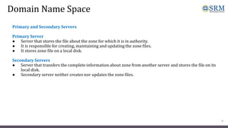 Domain Name Space
Primary and Secondary Servers
Primary Server
● Server that stores the file about the zone for which it is in authority.
● It is responsible for creating, maintaining and updating the zone files.
● It stores zone file on a local disk.
Secondary Servers
● Server that transfers the complete information about zone from another server and stores the file on its
local disk.
● Secondary server neither creates nor updates the zone files.
9
 