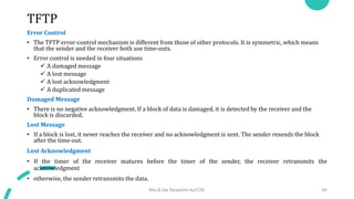 TFTP
Error Control
• The TFTP error-control mechanism is different from those of other protocols. It is symmetric, which means
that the sender and the receiver both use time-outs.
• Error control is needed in four situations
 A damaged message
 A lost message
 A lost acknowledgment
 A duplicated message
Damaged Message
• There is no negative acknowledgment. If a block of data is damaged, it is detected by the receiver and the
block is discarded.
Lost Message
• If a block is lost, it never reaches the receiver and no acknowledgment is sent. The sender resends the block
after the time-out.
Lost Acknowledgment
• If the timer of the receiver matures before the timer of the sender, the receiver retransmits the
acknowledgment
• otherwise, the sender retransmits the data.
Mrs.B.Ida Seraphim Ap/CSE 94
 