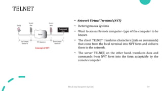 TELNET
• Network Virtual Terminal (NVT)
• Heterogeneous systems
• Want to access Remote computer- type of the computer to be
known
• The client TELNET translates characters (data or commands)
that come from the local terminal into NVT form and delivers
them to the network.
• The server TELNET, on the other hand, translates data and
commands from NVT form into the form acceptable by the
remote computer.
Mrs.B.Ida Seraphim Ap/CSE 97
Concept of NVT
 