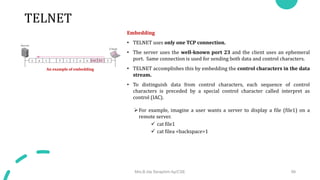 TELNET
Embedding
• TELNET uses only one TCP connection.
• The server uses the well-known port 23 and the client uses an ephemeral
port. Same connection is used for sending both data and control characters.
• TELNET accomplishes this by embedding the control characters in the data
stream.
• To distinguish data from control characters, each sequence of control
characters is preceded by a special control character called interpret as
control (IAC).
For example, imagine a user wants a server to display a file (file1) on a
remote server.
 cat file1
 cat filea <backspace>1
Mrs.B.Ida Seraphim Ap/CSE 99
An example of embedding
 
