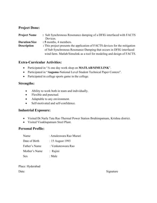 Project Done:
Project Name : Sub Synchronous Resonance damping of a DFIG interfaced with FACTS
Devices.
Duration/Size : 5 months, 4 members.
Description : This project presents the application of FACTS devices for the mitigation
of Sub Synchronous Resonance Damping that occurs in DFIG interfaced
wind farm. Matlab/Simulink as a tool for modeling and design of FACTS.
Extra-Curricular Activities:
 Participated in “A one day work shop on MATLAB/SIMULINK”.
 Participated in “Aagama-National Level Student Technical Paper Context”.
 Participated in college sports game in the college.
Strengths:
 Ability to work both in team and individually.
 Flexible and punctual.
 Adaptable to any environment.
 Self-motivated and self-confidence.
Industrial Exposure:
 Visited Dr.Narla Tata Rao Thermal Power Station Ibrahimpatnam, Krishna district.
 Visited Visakhapatnam Steel Plant.
Personal Profile:
Name : Amaleswara Rao Murari
Date of Birth : 15 August 1993
Father’s Name : Venkateswara Rao
Mother’s Name : Rajini
Sex : Male
Place: Hyderabad
Date: Signature
 