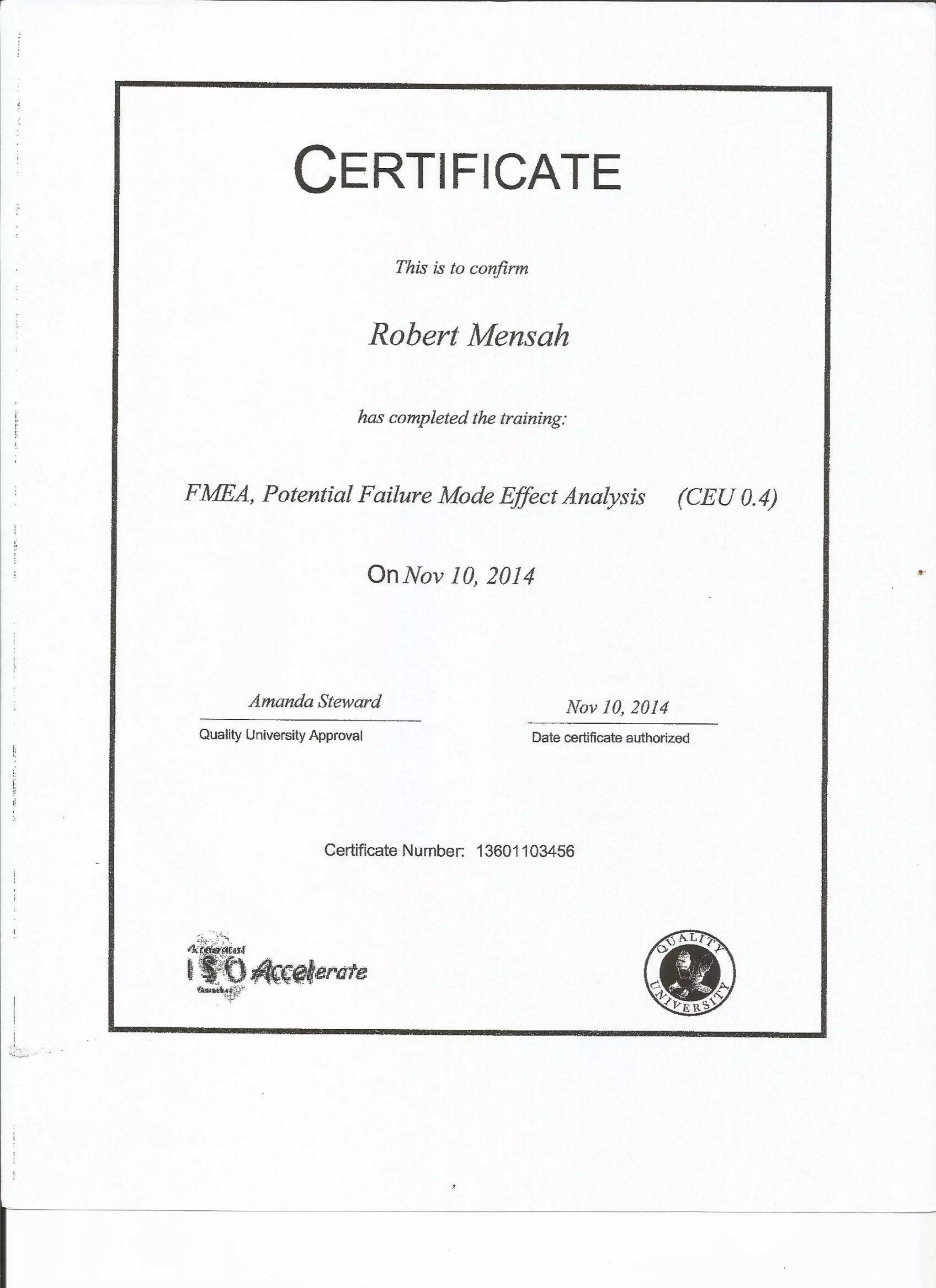 CTRTIFICATE
This is to confirm
Robert Mensah
has completed the training:
FMEA, Potential Failure Mode Effect Analysis (CEU 0.4)
Onffov 10,2014
AmandaSteward Noy 10,2014
Quality University Approval Date certif cate authorized
Certiflcate Numben 13601 103456
d*,ei*
tffiffi6,ud**nre
 