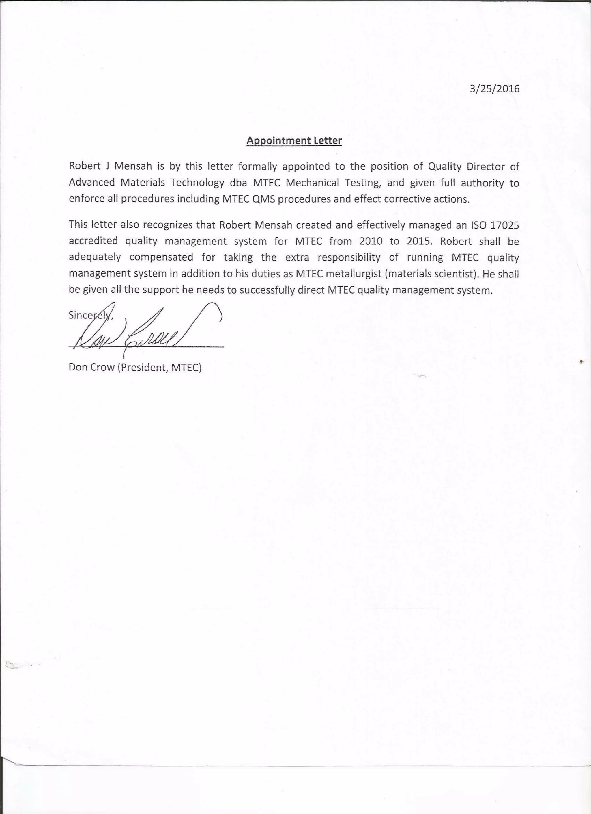3l2sl2ot6
Appointment Letter
Robert J Mensah is by this letter formally appointed to the position of Quality Director of
Advanced Materials Technology dba MTEC Mechanical Testing, and given full authority to
enforce all procedures including MTEC QMS procedures and effect correctlve actions.
This letter also recognizes that Robert Mensah created and effectively managed an ISO 17025
accredited quality management system for MTEC from 2010 to 2015. Robert shall be
adequately compensated for taking the extra responsibility of running MTEC quality
management system in addition to his duties as MTEC metallurgist (materials scientist). He shall
be given all the support he needs to successfully direct MTEC quality management system.
Don Crow (President, MTEC)
 