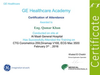 GE Healthcare
GE Healthcare Academy
Certification of Attendance
Awarded to
Eng. Qamar Khan
Conducted on site at
Al Maali General Hospital
Has Successfully Attended the Training on
CTG Corometrics 259,Dinamap V100, ECG Mac 3500
February 3rd , 2016
Khaled El Cheikh
Clinical Application Specialist
 