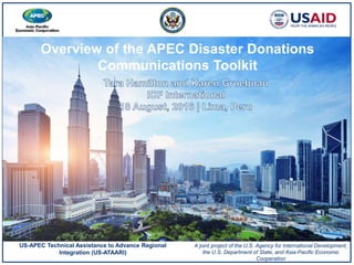 Overview of the APEC Disaster Donations
Communications Toolkit
US-APEC Technical Assistance to Advance Regional
Integration (US-ATAARI)
A joint project of the U.S. Agency for International Development,
the U.S. Department of State, and Asia-Pacific Economic
Cooperation
 